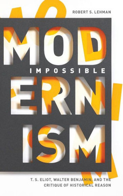 Impossible Modernism: T. S. Eliot, Walter Benjamin, And The Critique Of Historical Reason
