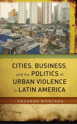 Cities, Business, And The Politics Of Urban Violence In Latin America