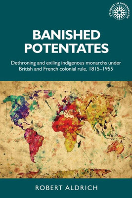 Banished Potentates: Dethroning And Exiling Indigenous Monarchs Under British And French Colonial Rule, 1815Û1955 (Studies In Imperialism, 154)