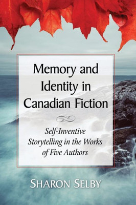 Memory And Identity In Canadian Fiction: Self-Inventive Storytelling In The Works Of Five Authors