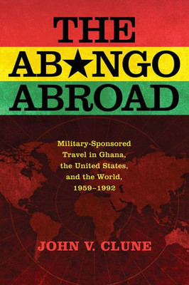 The Abongo Abroad: Military-Sponsored Travel In Ghana, The United States, And The World, 1959-1992 (Cold War In Global Perspective)