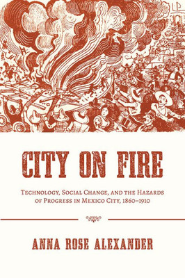 City On Fire: Technology, Social Change, And The Hazards Of Progress In Mexico City, 1860-1910 (Pittsburgh Hist Urban Environ)