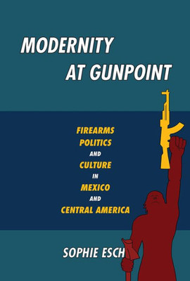 Modernity At Gunpoint: Firearms, Politics, And Culture In Mexico And Central America (Pitt Illuminations)