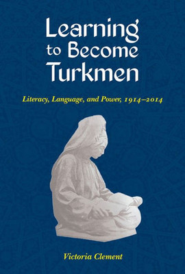 Learning To Become Turkmen: Literacy, Language, And Power, 1914-2014 (Central Eurasia In Context)