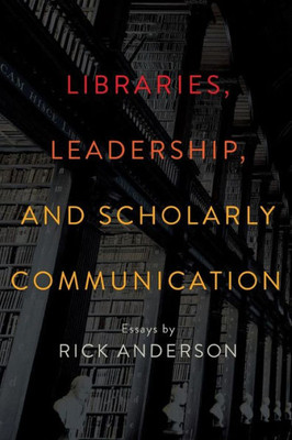 Libraries, Leadership, And Scholarly Communication: Essays By Rick Anderson