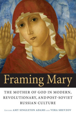 Framing Mary: The Mother Of God In Modern, Revolutionary, And Post-Soviet Russian Culture (Niu Series In Slavic, East European, And Eurasian Studies)