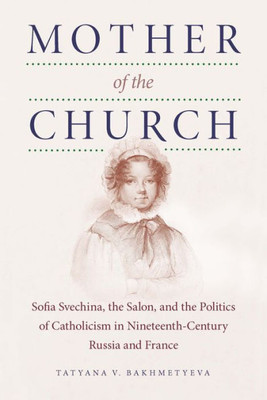 Mother Of The Church: Sofia Svechina, The Salon, And The Politics Of Catholicism In Nineteenth-Century Russia And France (Niu Series In Slavic, East European, And Eurasian Studies)