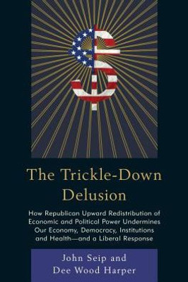 The Trickle-Down Delusion: How Republican Upward Redistribution Of Economic And Political Power Undermines Our Economy, Democracy, Institutions And Health?And A Liberal Response