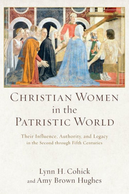 Christian Women In The Patristic World: Their Influence, Authority, And Legacy In The Second Through Fifth Centuries