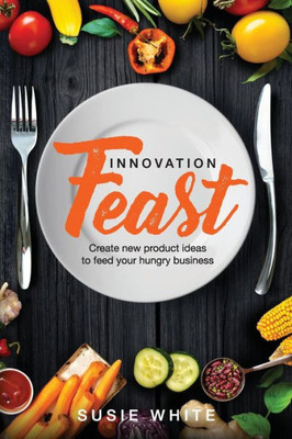 Innovation Feast: Create New Product Ideas To Feed Your Hungry Business