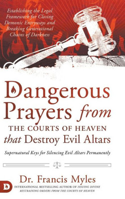 Dangerous Prayers From The Courts Of Heaven That Destroy Evil Altars: Establishing The Legal Framework For Closing Demonic Entryways And Breaking Generational Chains Of Darkness