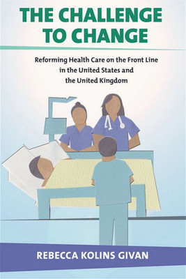 The Challenge To Change: Reforming Health Care On The Front Line In The United States And The United Kingdom (The Culture And Politics Of Health Care Work)