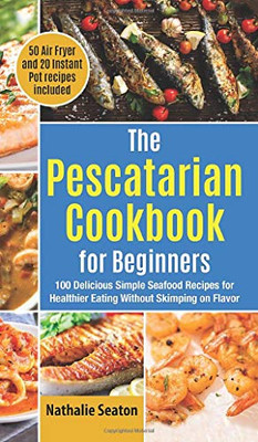 The Pescatarian Cookbook for Beginners: 100 Delicious Simple Seafood Recipes for Healthier Eating Without Skimping on Flavor (50 Air Fryer and 20 Instant Pot recipes included) - Hardcover