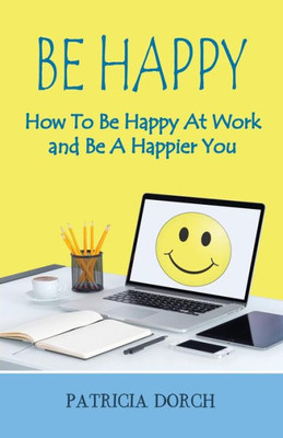 Be Happy How To Be Happy At Work And Be A Happier You