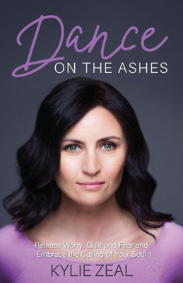 Dance On The Ashes: Release Worry, Guilt And Fear And Embrace The Calling Of Your Soul
