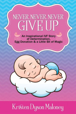 Never, Never, Never Give Up: An Inspirational Ivf Story Of Determination, Egg Donation And A Little Bit Of Magic