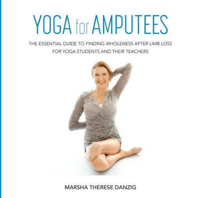 Yoga For Amputees: The Essential Guide To Finding Wholeness After Limb Loss For Yoga Students And Their Teachers