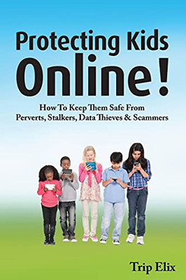 Protecting Kids Online: How To Keep Them Safe From Perverts, Stalkers, Data Thieves And Scammers