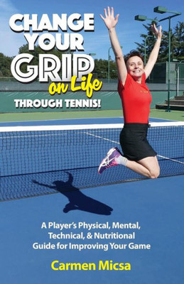 Change Your Grip On Life Through Tennis!: A Playeræs Physical, Mental, Technical, & Nutritional Guide For Improving Your Game