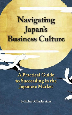 Navigating Japan'S Business Culture: A Practical Guide To Succeeding In The Japanese Market