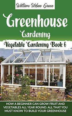 Greenhouse Gardening: How a Beginner Can Grow Fruit and Vegetables all Year Round . All that You Must Know to Build your Greenhouse (Vegetable Gardening)