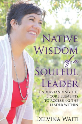 Native Wisdom Of A Soulful Leader: Understanding The Three Core Elements To Access The Leader Within
