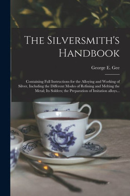 The Silversmith'S Handbook: Containing Full Instructions For The Alloying And Working Of Silver, Including The Different Modes Of Refining And Melting ... The Preparation Of Imitation Alloys...