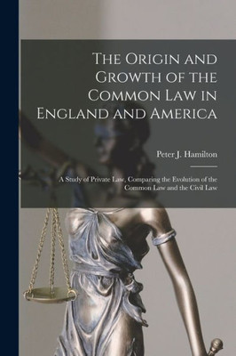 The Origin And Growth Of The Common Law In England And America: A Study Of Private Law, Comparing The Evolution Of The Common Law And The Civil Law