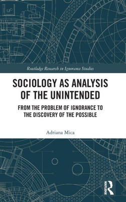 Sociology As Analysis Of The Unintended: From The Problem Of Ignorance To The Discovery Of The Possible (Routledge Research In Ignorance Studies)