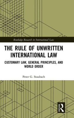 The Rule Of Unwritten International Law: Customary Law, General Principles, And World Order (Routledge Research In International Law)