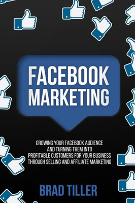 Facebook Marketing: Growing Your Facebook Audience And Turning Them Into Profitable Customers For Your Business Through Selling And Affiliate Marketing