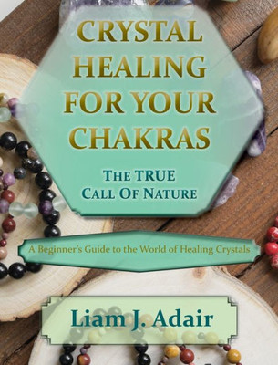 Crystal Healing For Your Chakras: The True Call Of Nature: A Beginner'S Introduction To The World Of Healing Crystals