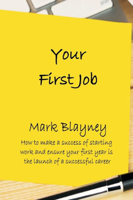 Your First Job: How To Make A Success Of Starting Work And Ensure Your First Year Is The Launch Of A Successful Career