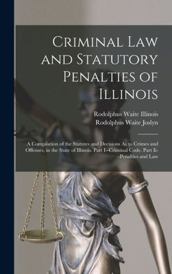 Criminal Law and Statutory Penalties of Illinois: A Compilation of the Statutes and Decisions As to Crimes and Offenses, in the State of Illinois. Part I--Criminal Code. Part Ii--Penalties and Law