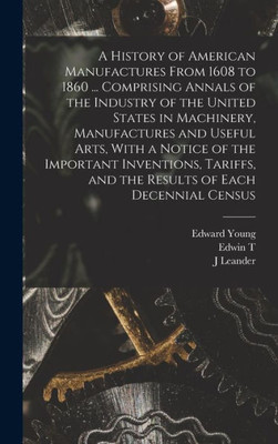 A History of American Manufactures From 1608 to 1860 ... Comprising Annals of the Industry of the United States in Machinery, Manufactures and Useful ... and the Results of Each Decennial Census