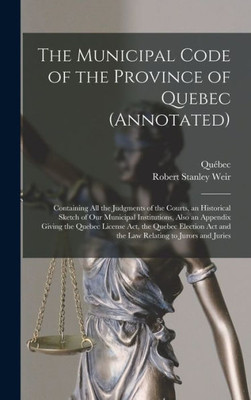 The Municipal Code of the Province of Quebec (annotated) [microform]: Containing All the Judgments of the Courts, an Historical Sketch of Our ... Act, the Quebec Election Act and the Law...