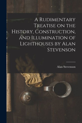 A Rudimentary Treatise on the History, Construction, and Illumination of Lighthouses by Alan Stevenson