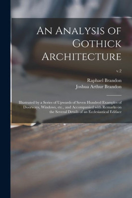 An Analysis of Gothick Architecture: Illustrated by a Series of Upwards of Seven Hundred Examples of Doorways, Windows, Etc., and Accompanied With ... Details of an Ecclesiastical Ediface; v.2