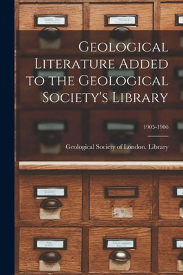 Geological Literature Added to the Geological Society's Library; 1905-1906