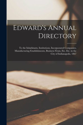 Edward's Annual Directory: to the Inhabitants, Institutions, Incorporated Companies, Manufacturing Establishments, Business Firsm, Etc. Etc. in the City of Indianapolis, 1867