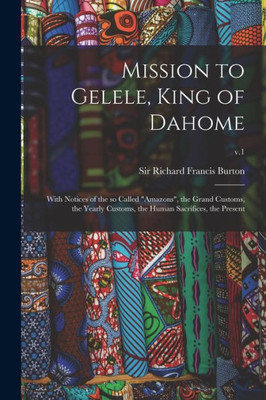 Mission to Gelele, King of Dahome: With Notices of the so Called Amazons, the Grand Customs, the Yearly Customs, the Human Sacrifices, the Present; v.1