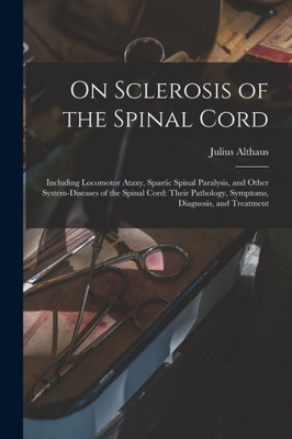 On Sclerosis of the Spinal Cord: Including Locomotor Ataxy, Spastic Spinal Paralysis, and Other System-diseases of the Spinal Cord: Their Pathology, Symptoms, Diagnosis, and Treatment