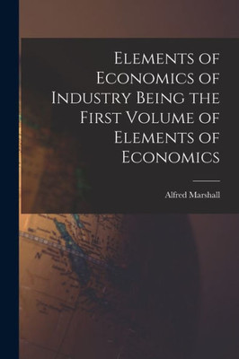 Elements of Economics of Industry Being the First Volume of Elements of Economics