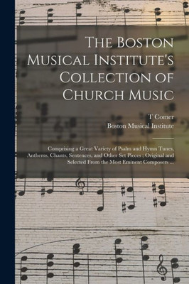 The Boston Musical Institute's Collection of Church Music: Comprising a Great Variety of Psalm and Hymn Tunes, Anthems, Chants, Sentences, and Other ... Selected From the Most Eminent Composers ...
