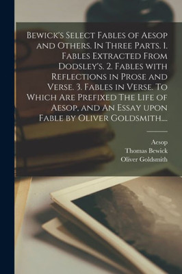 Bewick's Select Fables of Aesop and Others. In Three Parts. 1. Fables Extracted From Dodsley's. 2. Fables With Reflections in Prose and Verse. 3. ... An Essay Upon Fable by Oliver Goldsmith....