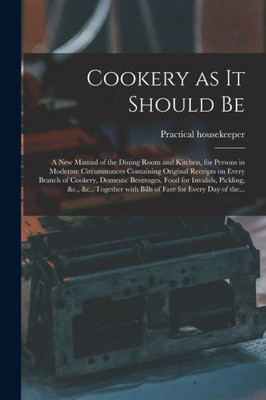 Cookery as It Should Be [electronic Resource]: a New Manual of the Dining Room and Kitchen, for Persons in Moderate Circumstances Containing Original ... Food for Invalids, Pickling, &c., &c., ...