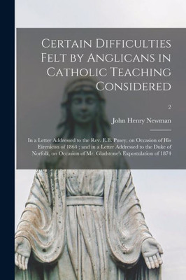 Certain Difficulties Felt by Anglicans in Catholic Teaching Considered: in a Letter Addressed to the Rev. E.B. Pusey, on Occasion of His Eirenicon of ... of Mr. Gladstone's Expostulation...; 2