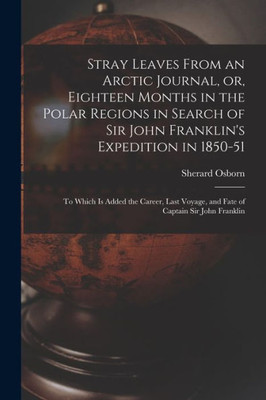 Stray Leaves From an Arctic Journal, or, Eighteen Months in the Polar Regions in Search of Sir John Franklin's Expedition in 1850-51 [microform]: to ... Voyage, and Fate of Captain Sir John Franklin