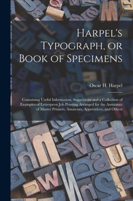 Harpel's Typograph, or Book of Specimens; Containing Useful Information, Suggestions and a Collection of Examples of Letterpress Job Printing Arranged ... Printers, Amateurs, Apprentices, and Others