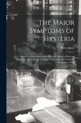 The Major Symptoms of Hysteria: Fifteen Lectures Given in the Medical School of Harvard University [between the Fifteenth of October and the End of November, 1906]